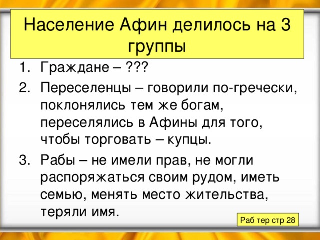 Население Афин делилось на 3 группы Граждане – ??? Переселенцы – говорили по-гречески, поклонялись тем же богам, переселялись в Афины для того, чтобы торговать – купцы. Рабы – не имели прав, не могли распоряжаться своим рудом, иметь семью, менять место жительства, теряли имя. Раб тер стр 28 