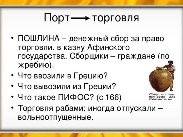 Порт торговля ПОШЛИНА – денежный сбор за право торговли, в казну Афинского государства. Сборщики – граждане (по жребию). Что ввозили в Грецию? Что вывозили из Греции? Что такое ПИФОС? (с 166) Торговля рабами; иногда отпускали – вольноотпущенные. 