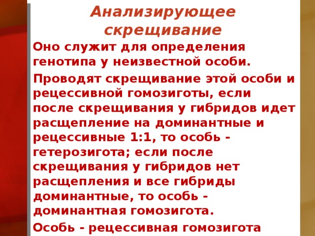 Анализирующее скрещивание Оно служит для определения генотипа у неизвестной особи. Проводят скрещивание этой особи и рецессивной гомозиготы, если после скрещивания у гибридов идет расщепление на доминантные и рецессивные 1:1, то особь - гетерозигота; если после скрещивания у гибридов нет расщепления и все гибриды доминантные, то особь - доминантная гомозигота. Особь - рецессивная гомозигота определяется по фенотипу.  
