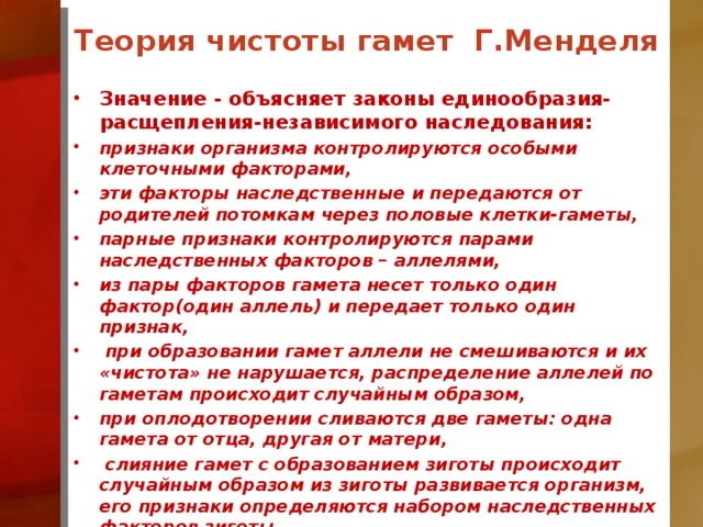 Теория чистоты гамет Г.Менделя Значение - объясняет законы единообразия-расщепления-независимого наследования: признаки организма контролируются особыми клеточными факторами, эти факторы наследственные и передаются от родителей потомкам через половые клетки-гаметы, парные признаки контролируются парами наследственных факторов – аллелями, из пары факторов гамета несет только один фактор(один аллель) и передает только один признак,  при образовании гамет аллели не смешиваются и их «чистота» не нарушается, распределение аллелей по гаметам происходит случайным образом, при оплодотворении сливаются две гаметы: одна гамета от отца, другая от матери,  слияние гамет с образованием зиготы происходит случайным образом из зиготы развивается организм, его признаки определяются набором наследственных факторов зиготы.  