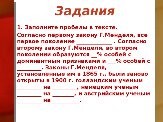 Задания 1. Заполните пробелы в тексте. Согласно первому закону Г.Менделя, все первое поколение _____________ . Согласно второму закону Г.Менделя, во втором поколении образуются __% особей с доминантным признаками и ___% особей с _________. Законы Г.Менделя, установленные им в 1865 г., были заново открыты в 1900 г. голландским ученым _________ на _________, немецким ученым _________ на ________, и австрийским ученым _________ на __________.  