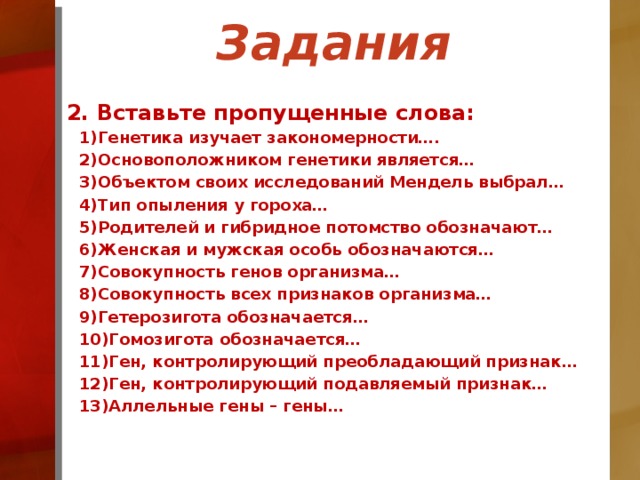 Задания 2. Вставьте пропущенные слова: Генетика изучает закономерности…. Основоположником генетики является… Объектом своих исследований Мендель выбрал… Тип опыления у гороха… Родителей и гибридное потомство обозначают… Женская и мужская особь обозначаются… Совокупность генов организма… Совокупность всех признаков организма… Гетерозигота обозначается… Гомозигота обозначается… Ген, контролирующий преобладающий признак… Ген, контролирующий подавляемый признак… Аллельные гены – гены…  