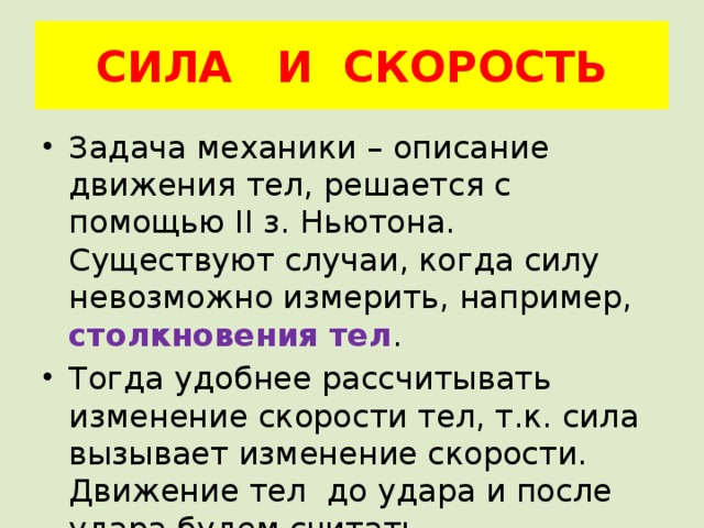 СИЛА И СКОРОСТЬ Задача механики – описание движения тел, решается с помощью II з. Ньютона. Существуют случаи, когда силу невозможно измерить, например, столкновения тел . Тогда удобнее рассчитывать изменение скорости тел, т.к. сила вызывает изменение скорости. Движение тел до удара и после удара будем считать равномерными . 