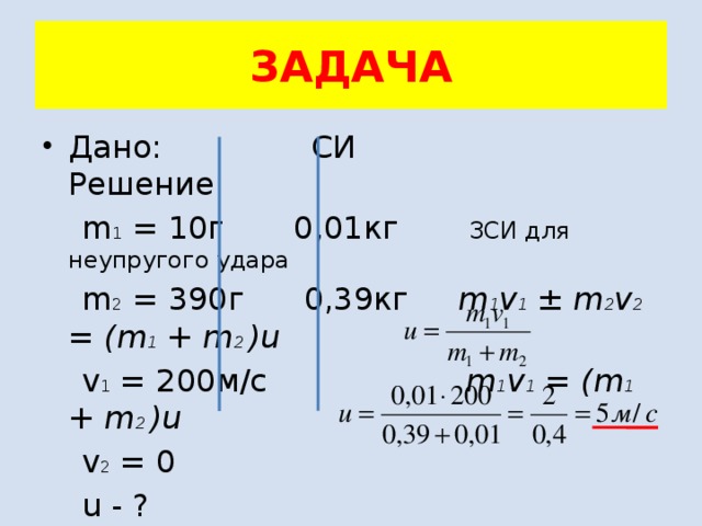 ЗАДАЧА Дано: СИ Решение  m 1 = 10г 0,01кг ЗСИ для неупругого удара  m 2 = 390г 0,39кг m 1 v 1 ± m 2 v 2 = (m 1 + m 2 )u  v 1 = 200м/с m 1 v 1 = (m 1 + m 2 )u  v 2 = 0  u - ? 