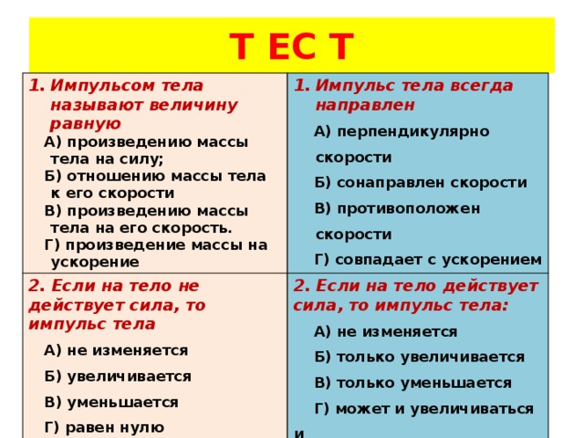 Т ЕС Т Импульсом тела называют величину равную Импульс тела всегда направлен 2. Если на тело не действует сила, то импульс тела  А) произведению массы тела на силу;  Б)  отношению массы тела к его скорости  А) перпендикулярно скорости 2. Если на тело действует сила, то импульс тела:  А) не изменяется  В)  произведению массы тела на его скорость.  А) не изменяется  Б) увеличивается  Б) сонаправлен скорости  Г) произведение массы на ускорение  В) уменьшается  В) противоположен скорости  Б) только увеличивается  Г) совпадает с ускорением  Г) равен нулю  В) только уменьшается   Г) может и увеличиваться и  уменьшаться 