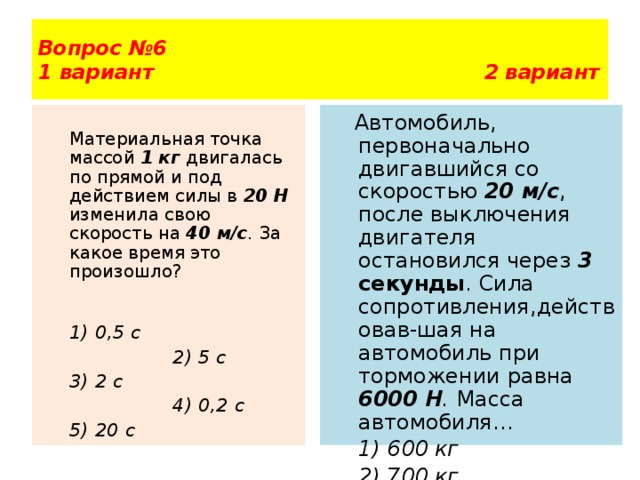 Вопрос №6  1 вариант 2 вариант  Автомобиль, первоначально двигавшийся со скоростью 20 м/с , после выключения двигателя остановился через 3 секунды . Сила сопротивления,действовав-шая на автомобиль при торможении равна 6000 Н . Масса автомобиля…  1) 600 кг  Материальная точка массой 1 кг  двигалась по прямой и под действием силы в 20 Н  изменила свою скорость на 40 м/с . За какое время это произошло?  2) 700 кг  3) 800 кг  4) 900 кг 5) 1000 кг  1) 0,5 с   2) 5 с  3) 2 с   4) 0,2 с  5) 20 с  