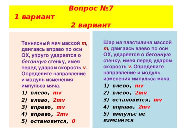 Вопрос №7  1 вариант 2 вариант    Шар из пластилина массой m , двигаясь влево по оси ОХ, ударяется о бетонную стенку, имея перед ударом скорость  v . Определите направление и модуль изменения импульса мяча.  1)  влево, mv  2)  влево, 2mv  3)  остановится, mv  4)  вправо, 2mv  5)  импульс не изменится  Теннисный мяч массой m , двигаясь вправо по оси ОХ, упруго ударяется о бетонную стенку, имея перед ударом скорость v . Определите направление и модуль изменения импульса мяча.  1)  влево, mv  2)  влево, 2mv  3)  вправо, mv  4)  вправо, 2mv  5)  остановится, 0 