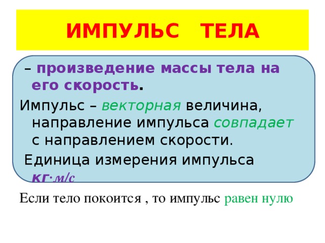 ИМПУЛЬС ТЕЛА – произведение массы тела на его скорость . Импульс – векторная величина, направление импульса совпадает с направлением скорости.  Единица измерения импульса кг ·м/с Если тело покоится , то импульс равен нулю 