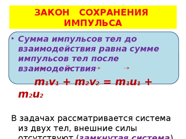  ЗАКОН СОХРАНЕНИЯ ИМПУЛЬСА Сумма импульсов тел до взаимодействия равна сумме импульсов тел после взаимодействия  m 1 v 1 + m 2 v 2 = m 1 u 1 + m 2 u 2 В задачах рассматривается система из двух тел, внешние силы отсутствуют ( замкнутая система ) 