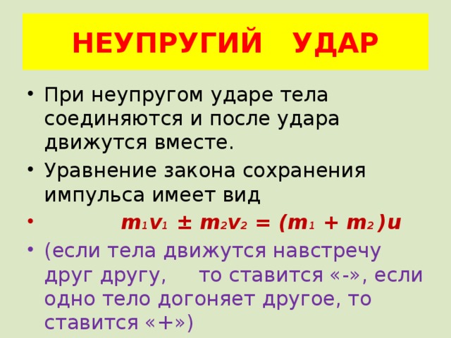 НЕУПРУГИЙ УДАР При неупругом ударе тела соединяются и после удара движутся вместе. Уравнение закона сохранения импульса имеет вид  m 1 v 1 ± m 2 v 2 = (m 1 + m 2 )u (если тела движутся навстречу друг другу, то ставится «-», если одно тело догоняет другое, то ставится «+») 