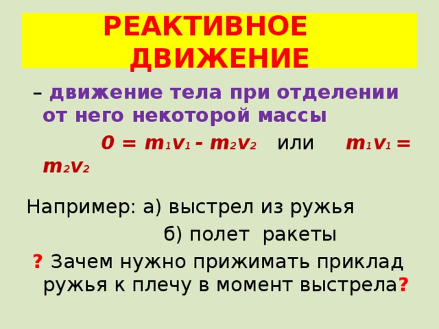 РЕАКТИВНОЕ ДВИЖЕНИЕ – движение тела при отделении от него некоторой массы  0 = m 1 v 1 - m 2 v 2  или m 1 v 1 = m 2 v 2  Например: а) выстрел из ружья  б) полет ракеты  ? Зачем нужно прижимать приклад ружья к плечу в момент выстрела ?  