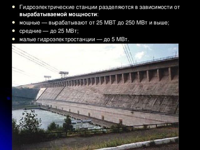 Гидроэлектрические станции разделяются в зависимости от вырабатываемой мощности : мощные — вырабатывают от 25 МВТ до 250 МВт и выше; средние — до 25 МВт; малые гидроэлектростанции — до 5 МВт.  