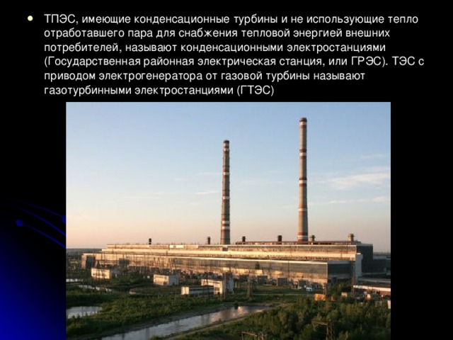 ТПЭС, имеющие конденсационные турбины и не использующие тепло отработавшего пара для снабжения тепловой энергией внешних потребителей, называют конденсационными электростанциями (Государственная районная электрическая станция, или ГРЭС). ТЭС с приводом электрогенератора от газовой турбины называют газотурбинными электростанциями (ГТЭС) 
