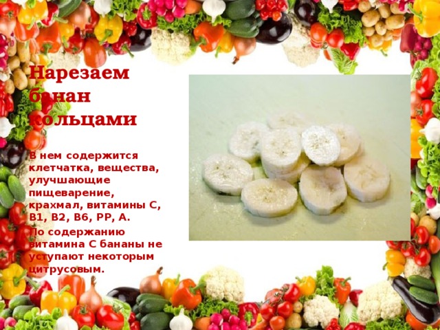 Нарезаем банан кольцами В нем содержится клетчатка, вещества, улучшающие пищеварение, крахмал, витамины С, В1, В2, В6, РР, А. По содержанию витамина С бананы не уступают некоторым цитрусовым.  