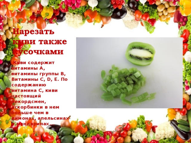 Нарезать киви также кусочками   Киви содержит витамины А, витамины группы В, Витамины С, D, Е. По содержанию витамина С, киви настоящий рекордсмен, аскорбинки в нем больше чем в лимонах, апельсинах и мандаринах...  