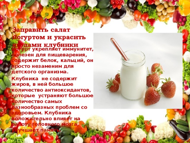 Заправить салат йогуртом и украсить ягодами клубники Йогурт укрепляет иммунитет, полезен для пищеварения, содержит белок, кальций, он просто незаменим для детского организма. Клубника не содержит жиров, в ней большое количество антиоксидантов, которые устраняют большое количество самых разнообразных проблем со здоровьем. Клубника положительно влияет на работу головного мозга, улучшает память. 