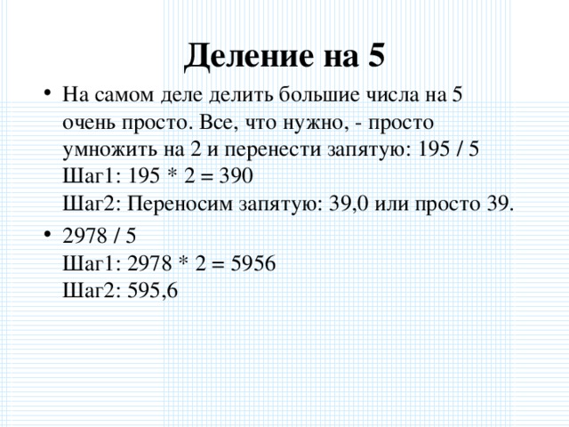 Деление на 5   На самом деле делить большие числа на 5 очень просто. Все, что нужно, - просто умножить на 2 и перенести запятую: 195 / 5  Шаг1: 195 * 2 = 390  Шаг2: Переносим запятую: 39,0 или просто 39. 2978 / 5  Шаг1: 2978 * 2 = 5956  Шаг2: 595,6  