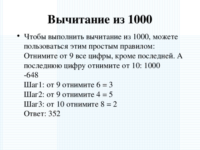 Вычитание из 1000   Чтобы выполнить вычитание из 1000, можете пользоваться этим простым правилом: Отнимите от 9 все цифры, кроме последней. А последнюю цифру отнимите от 10: 1000  -648  Шаг1: от 9 отнимите 6 = 3  Шаг2: от 9 отнимите 4 = 5  Шаг3: от 10 отнимите 8 = 2  Ответ: 352  