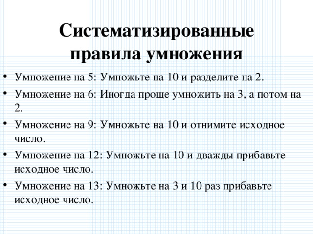 Систематизированные правила умножения Умножение на 5: Умножьте на 10 и разделите на 2. Умножение на 6: Иногда проще умножить на 3, а потом на 2. Умножение на 9: Умножьте на 10 и отнимите исходное число. Умножение на 12: Умножьте на 10 и дважды прибавьте исходное число. Умножение на 13: Умножьте на 3 и 10 раз прибавьте исходное число.  