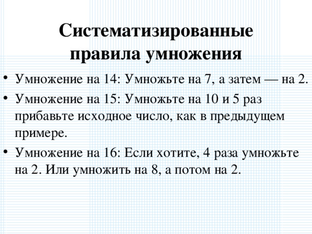 Систематизированные правила умножения Умножение на 14: Умножьте на 7, а затем — на 2. Умножение на 15: Умножьте на 10 и 5 раз прибавьте исходное число, как в предыдущем примере. Умножение на 16: Если хотите, 4 раза умножьте на 2. Или умножить на 8, а потом на 2.  