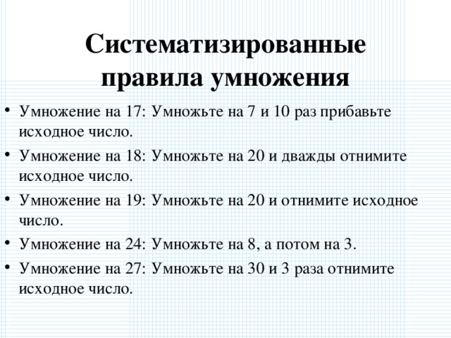 Систематизированные правила умножения Умножение на 17: Умножьте на 7 и 10 раз прибавьте исходное число. Умножение на 18: Умножьте на 20 и дважды отнимите исходное число. Умножение на 19: Умножьте на 20 и отнимите исходное число. Умножение на 24: Умножьте на 8, а потом на 3. Умножение на 27: Умножьте на 30 и 3 раза отнимите исходное число. 