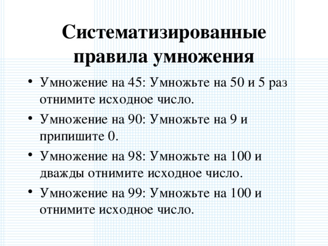 Систематизированные правила умножения Умножение на 45: Умножьте на 50 и 5 раз отнимите исходное число. Умножение на 90: Умножьте на 9 и припишите 0. Умножение на 98: Умножьте на 100 и дважды отнимите исходное число. Умножение на 99: Умножьте на 100 и отнимите исходное число.  