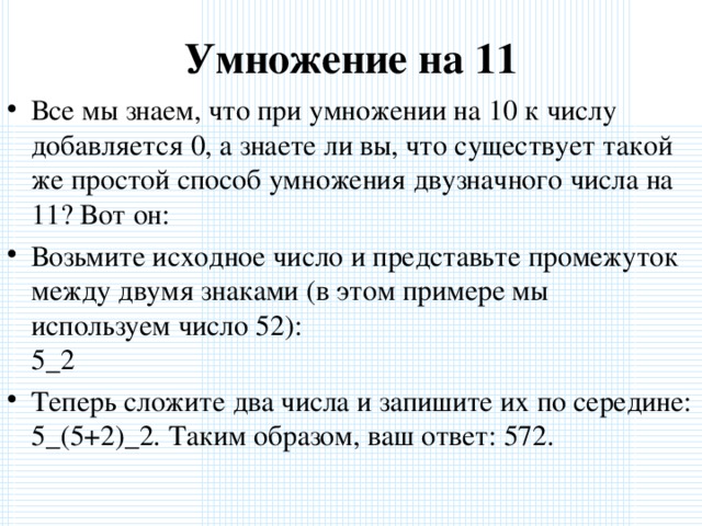 Умножение на 11 Все мы знаем, что при умножении на 10 к числу добавляется 0, а знаете ли вы, что существует такой же простой способ умножения двузначного числа на 11? Вот он: Возьмите исходное число и представьте промежуток между двумя знаками (в этом примере мы используем число 52):  5_2 Теперь сложите два числа и запишите их по середине:  5_(5+2)_2. Таким образом, ваш ответ: 572.  