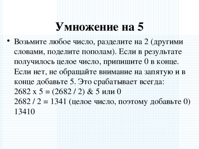 Умножение на 5 Возьмите любое число, разделите на 2 (другими словами, поделите пополам). Если в результате получилось целое число, припишите 0 в конце. Если нет, не обращайте внимание на запятую и в конце добавьте 5. Это срабатывает всегда:  2682 x 5 = (2682 / 2) & 5 или 0  2682 / 2 = 1341 (целое число, поэтому добавьте 0)  13410  