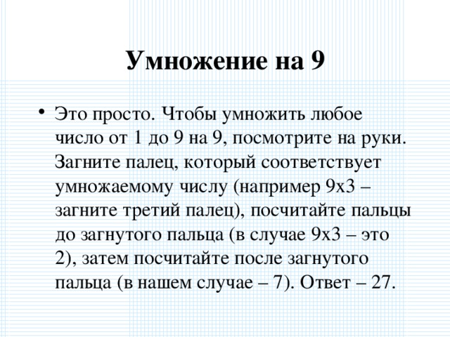 Умножение на 9 Это просто. Чтобы умножить любое число от 1 до 9 на 9, посмотрите на руки. Загните палец, который соответствует умножаемому числу (например 9х3 – загните третий палец), посчитайте пальцы до загнутого пальца (в случае 9х3 – это 2), затем посчитайте после загнутого пальца (в нашем случае – 7). Ответ – 27.  