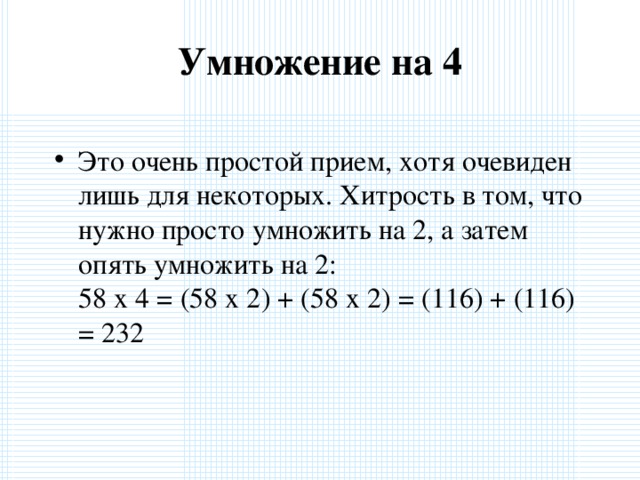 Умножение на 4   Это очень простой прием, хотя очевиден лишь для некоторых. Хитрость в том, что нужно просто умножить на 2, а затем опять умножить на 2:  58 x 4 = (58 x 2) + (58 x 2) = (116) + (116) = 232  