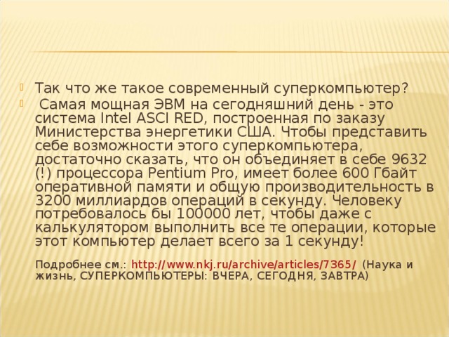 Так что же такое современный суперкомпьютер?  Самая мощная ЭВМ на сегодняшний день - это система Intel ASCI RED, построенная по заказу Министерства энергетики США. Чтобы представить себе возможности этого суперкомпьютера, достаточно сказать, что он объединяет в себе 9632 (!) процессора Pentium Pro, имеет более 600 Гбайт оперативной памяти и общую производительность в 3200 миллиардов операций в секунду. Человеку потребовалось бы 100000 лет, чтобы даже с калькулятором выполнить все те операции, которые этот компьютер делает всего за 1 секунду!   Подробнее см.:  http://www.nkj.ru/archive/articles/7365/  (Наука и жизнь, СУПЕРКОМПЬЮТЕРЫ: ВЧЕРА, СЕГОДНЯ, ЗАВТРА) 