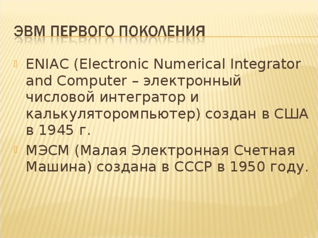 ENIAC (Electronic Numerical Integrator and Computer – электронный числовой интегратор и калькуляторомпьютер) создан в США в 1945 г. МЭСМ (Малая Электронная Счетная Машина) создана в СССР в 1950 году. 