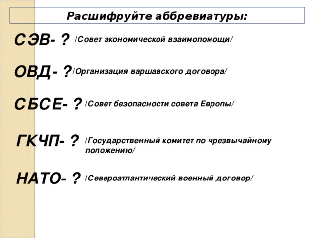 Расшифруйте аббревиатуры: СЭВ- ?  / Совет экономической взаимопомощи/ ОВД- ? / Организация варшавского договора/ СБСЕ- ? / Совет безопасности совета Европы/ ГКЧП- ? / Государственный комитет по чрезвычайному положению/ НАТО- ? / Североатлантический военный договор/ 