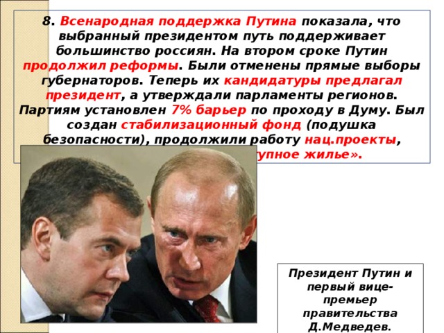 8. Всенародная поддержка Путина показала, что выбранный президентом путь поддерживает большинство россиян. На втором сроке Путин продолжил реформы . Были отменены прямые выборы губернаторов. Теперь их кандидатуры предлагал президент , а утверждали парламенты регионов. Партиям установлен 7% барьер по проходу в Думу. Был создан стабилизационный фонд (подушка безопасности), продолжили работу нац.проекты , начата программа «доступное жилье». Президент Путин и первый вице-премьер правительства Д.Медведев. 