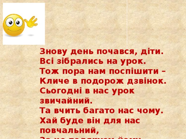 Знову день почався, діти. Всі зібрались на урок. Тож пора нам поспішити – Кличе в подорож дзвінок. Сьогодні в нас урок звичайний. Та вчить багато нас чому. Хай буде він для нас повчальний, За це подякуєм йому. 