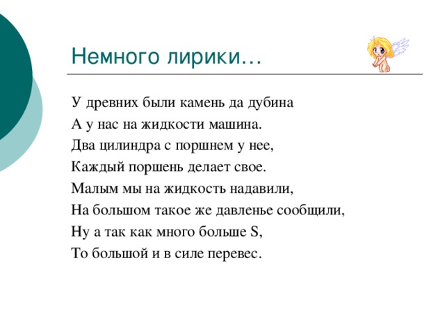 Немного лирики… У древних были камень да дубина А у нас на жидкости машина. Два цилиндра с поршнем у нее, Каждый поршень делает свое. Малым мы на жидкость надавили, На большом такое же давленье сообщили, Ну а так как много больше S, То большой и в силе перевес. 