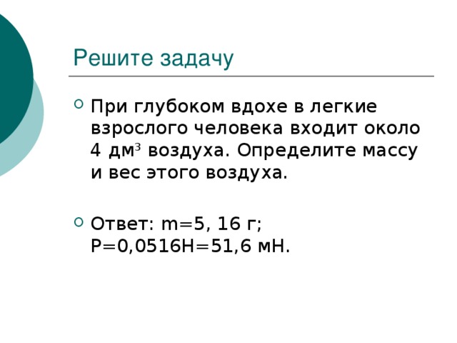 Решите задачу При глубоком вдохе в легкие взрослого человека входит около 4 дм 3 воздуха. Определите массу и вес этого воздуха. Ответ: m=5, 16 г; Р=0,0516Н=51,6 мН. 