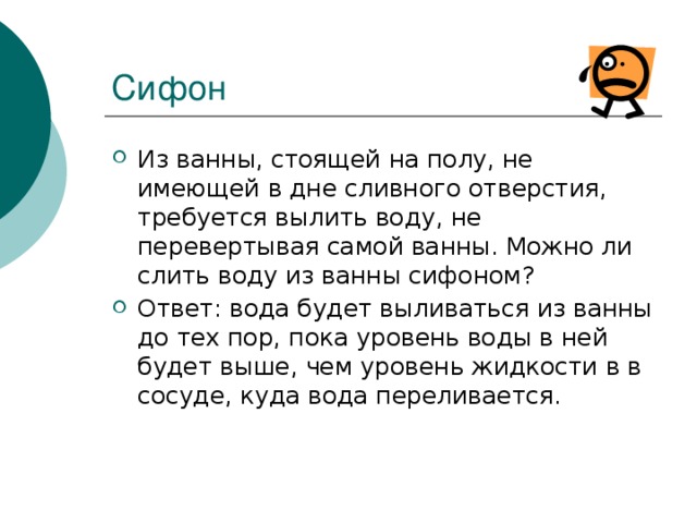 Сифон Из ванны, стоящей на полу, не имеющей в дне сливного отверстия, требуется вылить воду, не перевертывая самой ванны. Можно ли слить воду из ванны сифоном? Ответ: вода будет выливаться из ванны до тех пор, пока уровень воды в ней будет выше, чем уровень жидкости в в сосуде, куда вода переливается. 