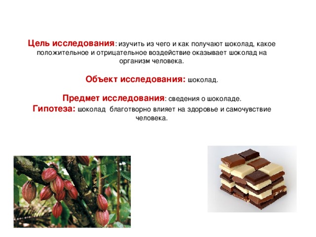 Цель исследования : изучить из чего и как получают шоколад, какое положительное и отрицательное воздействие оказывает шоколад на организм человека.   Объект исследования: шоколад.   Предмет исследования : сведения о шоколаде.  Гипотеза: шоколад благотворно влияет на здоровье и самочувствие человека.   