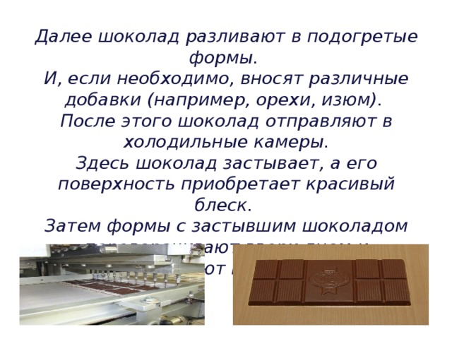 Далее шоколад разливают в подогретые формы.  И, если необходимо, вносят различные добавки (например, орехи, изюм).  После этого шоколад отправляют в холодильные камеры.  Здесь шоколад застывает, а его поверхность приобретает красивый блеск.  Затем формы с застывшим шоколадом переворачивают вверх дном-и вытряхивают на конвейер. 