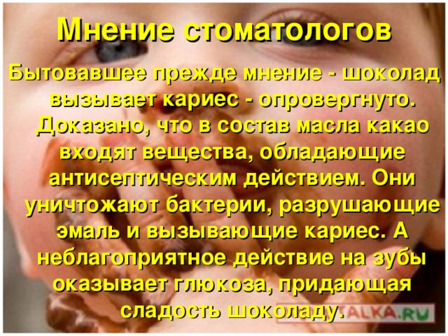 Мнение стоматологов Бытовавшее прежде мнение - шоколад вызывает кариес - опровергнуто. Доказано, что в состав масла какао входят вещества, обладающие антисептическим действием. Они уничтожают бактерии, разрушающие эмаль и вызывающие кариес. А неблагоприятное действие на зубы оказывает глюкоза, придающая сладость шоколаду. 