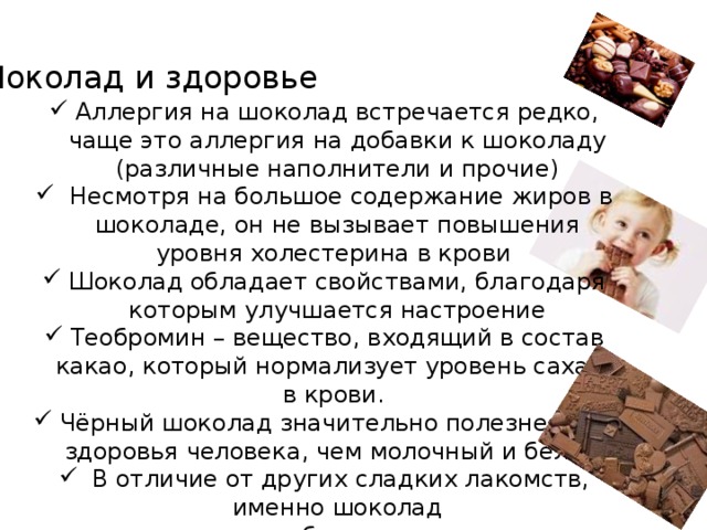 Шоколад и здоровье Аллергия на шоколад встречается редко, чаще это аллергия на добавки к шоколаду (различные наполнители и прочие)  Несмотря на большое содержание жиров в шоколаде, он не вызывает повышения уровня холестерина в крови Шоколад обладает свойствами, благодаря которым улучшается настроение Теобромин – вещество, входящий в состав какао, который нормализует уровень сахара в крови. Чёрный шоколад значительно полезнее для здоровья человека, чем молочный и белый.   В отличие от других сладких лакомств, именно шоколад  менее опасен для зубов: какао препятствует разрушению  зубной эмали. Содержащееся в шоколаде масло какао обволакивает зубы защитной пленкой и предохраняет их от разрушения. 