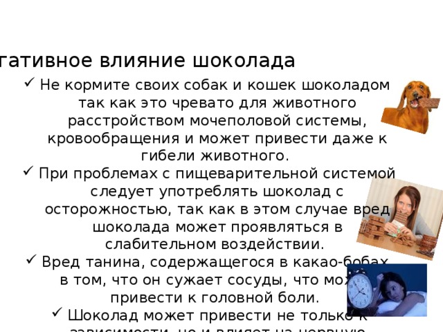 Негативное влияние шоколада Не кормите своих собак и кошек шоколадом, так как это чревато для животного расстройством мочеполовой системы, кровообращения и может привести даже к гибели животного. При проблемах с пищеварительной системой следует употреблять шоколад с осторожностью, так как в этом случае вред шоколада может проявляться в слабительном воздействии. Вред танина, содержащегося в какао-бобах, в том, что он сужает сосуды, что может привести к головной боли. Шоколад может привести не только к зависимости, но и влияет на нервную систему В шоколаде содержатся вещества, которые вызывают повышенную возбудимость, что может привести  к бессоннице.    