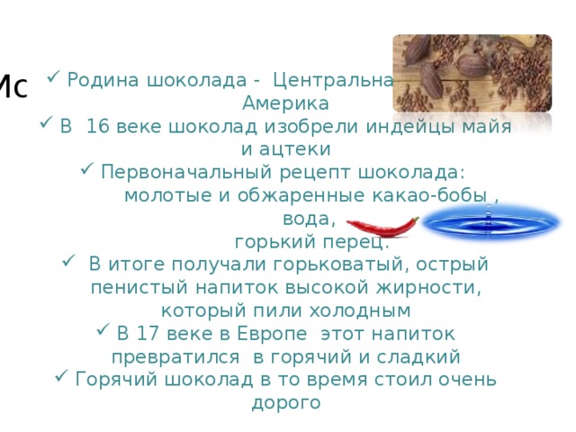 История шоколада Родина шоколада -  Центральная и Южная Америка В 16 веке шоколад изобрели индейцы майя и ацтеки Первоначальный рецепт шоколада:  молотые и обжаренные какао-бобы ,  вода,  горький перец.  В итоге получали горьковатый, острый пенистый напиток высокой жирности, который пили холодным В 17 веке в Европе этот напиток превратился в горячий и сладкий Горячий шоколад в то время стоил очень дорого  
