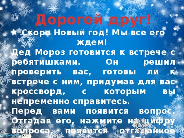 Дорогой друг! Скоро Новый год! Мы все его ждем! Дед Мороз готовится к встрече с ребятишками. Он решил проверить вас, готовы ли к встрече с ним, придумав для вас кроссворд, с которым вы непременно справитесь. Перед вами появится вопрос. Отгадав его, нажмите на цифру вопроса, появится отгаданное слово и иллюстрация. Перейти на следующий вопрос поможет 