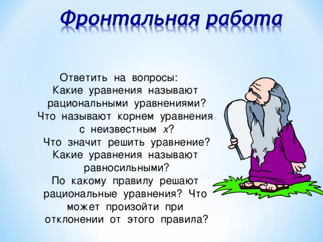 Ответить на вопросы: Какие уравнения называют рациональными уравнениями? Что называют корнем уравнения с неизвестным х ? Что значит решить уравнение? Какие уравнения называют равносильными? По какому правилу решают рациональные уравнения? Что может произойти при отклонении от этого правила?