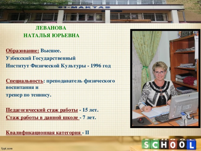  ЛЕВАНОВА  НАТАЛЬЯ ЮРЬЕВНА  Образование:  Высшее. Узбекский Государственный Институт Физической Культуры - 1996 год  Специальность : преподаватель физического воспитания и тренер по теннису.  Педагогический стаж работы  - 15 лет. Стаж работы в данной школе - 7 лет.  Квалификационная категория - II                               