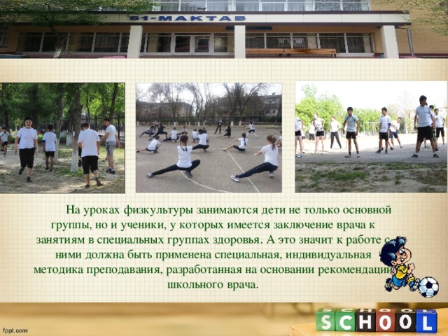  На уроках физкультуры занимаются дети не только основной группы, но и ученики, у которых имеется заключение врача к занятиям в специальных группах здоровья. А это значит к работе с ними должна быть применена специальная, индивидуальная методика преподавания, разработанная на основании рекомендаций школьного врача. 