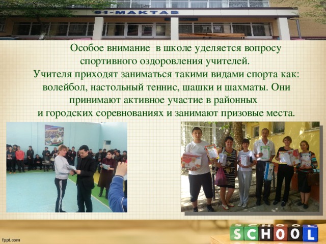  Особое внимание в школе уделяется вопросу спортивного оздоровления учителей. Учителя приходят заниматься такими видами спорта как: волейбол, настольный теннис, шашки и шахматы. Они принимают активное участие в районных и городских соревнованиях и занимают призовые места. 