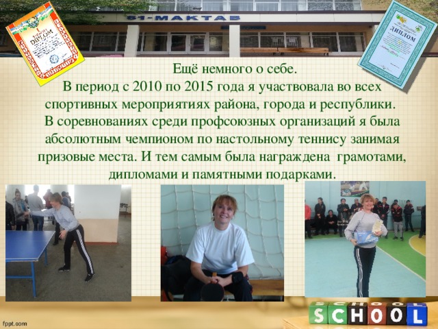  Ещё немного о себе. В период с 2010 по 2015 года я участвовала во всех спортивных мероприятиях района, города и республики. В соревнованиях среди профсоюзных организаций я была абсолютным чемпионом по настольному теннису занимая призовые места. И тем самым была награждена грамотами, дипломами и памятными подарками. 